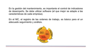 En la gestión del mantenimiento, es importante el control de indicadores
de desempeño. Se debe utilizar software (el que mejor se adapte a las
características de cada empresa).
En el MC, el registro de las ordenes de trabajo, es básico para el un
adecuado seguimiento y análisis.
 