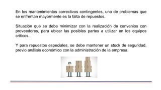En los mantenimientos correctivos contingentes, uno de problemas que
se enfrentan mayormente es la falta de repuestos.
Situación que se debe minimizar con la realización de convenios con
proveedores, para ubicar las posibles partes a utilizar en los equipos
críticos.
Y para repuestos especiales, se debe mantener un stock de seguridad,
previo análisis económico con la administración de la empresa.
 