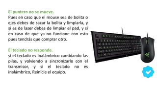 El puntero no se mueve.
Pues en caso que el mouse sea de bolita o
ejes debes de sacar la bolita y limpiarla, y
si es de laser debes de limpiar el pad, y si
en caso de que ya no funcione con esto
pues tendrás que comprar otro.
El teclado no responde.
si el teclado es inalámbrico cambiando las
pilas, y volviendo a sincronizarlo con el
transmisor, y si el teclado no es
inalámbrico, Reinicie el equipo.
 