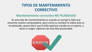 TIPOS DE MANTENIMIENTO
CORRECTIVO
Mantenimiento correctivo NO PLANEADO
En este tipo de mantenimiento es cuando se corrige la falla que
presenta nuestra computadora, pero como su nombre lo indica este es
no planeado, quiere decir que la falla aparece cuando no se espera, a
veces ni origen sabemos de esta falla presentada.
 