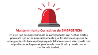 Mantenimiento Correctivo de EMERGENCIA
En este tipo de mantenimiento se corrigen fallas con hechos ciertos,
pero este tipo actúa mas rápidamente que los demás porque es de
emergencia, y lo hace rápido porque la falla lo requiere si no puede que
el problema se haga mas grande más complicado y puede que se
mucho más tardado.
 