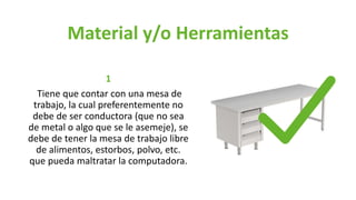 Material y/o Herramientas
1
Tiene que contar con una mesa de
trabajo, la cual preferentemente no
debe de ser conductora (que no sea
de metal o algo que se le asemeje), se
debe de tener la mesa de trabajo libre
de alimentos, estorbos, polvo, etc.
que pueda maltratar la computadora.
 