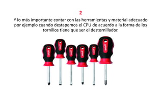 2
Y lo más importante contar con las herramientas y material adecuado
por ejemplo cuando destapemos el CPU de acuerdo a la forma de los
tornillos tiene que ser el destornillador.
 