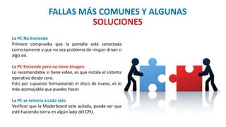 FALLAS MÁS COMUNES Y ALGUNAS
SOLUCIONES
La PC No Enciende
Primero comprueba que la pantalla esté conectada
correctamente y que no sea problema de ningún driver o
algo así.
La PC Enciende pero no tiene imagen.
Lo recomendable si tiene video, es que instale el sistema
operativo desde cero.
Esto por supuesto formateando el disco de nuevo, es lo
más aconsejable que puedes hacer.
La PC se reinicia a cada rato
Verificar que la Moderboard este asilada, puede ser que
esté haciendo tierra en algún lado del CPU.
 