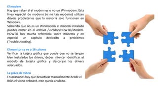 El modem
Hay que saber si el modem es o no un Winmodem. Esta
línea especial de modems (o no tan modems) utilizan
drivers propietarios que la mayoría sólo funcionan en
Windows.
Sabiendo que no es un Winmodem el modem instalado
puedes entrar en el archivo /usr/doc/HOWTO/Modem-
HOWTO hay mucha referencia sobre modems y en
especial un capítulo dedicado a problemas
(Troubleshooting).
El monitor se ve a 16 colores
Verificar la tarjeta gráfica que puede que no se tengan
bien instalados los drivers, debes intentar identificar el
modelo de tarjeta gráfica y descargar los drivers
adecuados.
La placa de video
En ocasiones hay que desactivar manualmente desde el
BIOS el video onboard, este queda anulado.
 