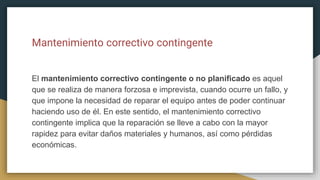 Mantenimiento correctivo contingente
El mantenimiento correctivo contingente o no planificado es aquel
que se realiza de manera forzosa e imprevista, cuando ocurre un fallo, y
que impone la necesidad de reparar el equipo antes de poder continuar
haciendo uso de él. En este sentido, el mantenimiento correctivo
contingente implica que la reparación se lleve a cabo con la mayor
rapidez para evitar daños materiales y humanos, así como pérdidas
económicas.
 