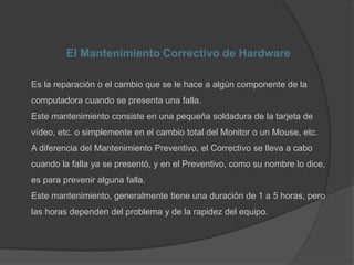 El Mantenimiento Correctivo de Hardware
Es la reparación o el cambio que se le hace a algún componente de la
computadora cuando se presenta una falla.
Este mantenimiento consiste en una pequeña soldadura de la tarjeta de
vídeo, etc. o simplemente en el cambio total del Monitor o un Mouse, etc.
A diferencia del Mantenimiento Preventivo, el Correctivo se lleva a cabo
cuando la falla ya se presentó, y en el Preventivo, como su nombre lo dice,
es para prevenir alguna falla.
Este mantenimiento, generalmente tiene una duración de 1 a 5 horas, pero
las horas dependen del problema y de la rapidez del equipo.
 