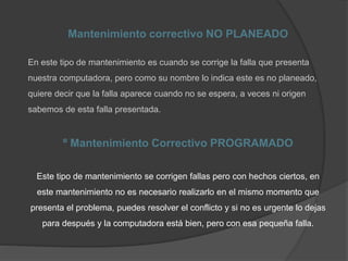 Mantenimiento correctivo NO PLANEADO
En este tipo de mantenimiento es cuando se corrige la falla que presenta
nuestra computadora, pero como su nombre lo indica este es no planeado,
quiere decir que la falla aparece cuando no se espera, a veces ni origen
sabemos de esta falla presentada.
º Mantenimiento Correctivo PROGRAMADO
Este tipo de mantenimiento se corrigen fallas pero con hechos ciertos, en
este mantenimiento no es necesario realizarlo en el mismo momento que
presenta el problema, puedes resolver el conflicto y si no es urgente lo dejas
para después y la computadora está bien, pero con esa pequeña falla.
 