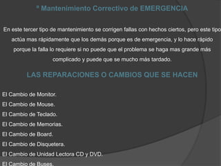 º Mantenimiento Correctivo de EMERGENCIA
En este tercer tipo de mantenimiento se corrigen fallas con hechos ciertos, pero este tipo
actúa mas rápidamente que los demás porque es de emergencia, y lo hace rápido
porque la falla lo requiere si no puede que el problema se haga mas grande más
complicado y puede que se mucho más tardado.
LAS REPARACIONES O CAMBIOS QUE SE HACEN
El Cambio de Monitor.
El Cambio de Mouse.
El Cambio de Teclado.
El Cambio de Memorias.
El Cambio de Board.
El Cambio de Disquetera.
El Cambio de Unidad Lectora CD y DVD.
El Cambio de Buses.
 