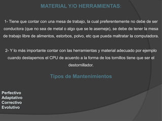 MATERIAL Y/O HERRAMIENTAS:
1- Tiene que contar con una mesa de trabajo, la cual preferentemente no debe de ser
conductora (que no sea de metal o algo que se le asemeje), se debe de tener la mesa
de trabajo libre de alimentos, estorbos, polvo, etc que pueda maltratar la computadora.
2- Y lo más importante contar con las herramientas y material adecuado por ejemplo
cuando destapemos el CPU de acuerdo a la forma de los tornillos tiene que ser el
destornillador.
Tipos de Mantenimientos
Perfectivo
Adaptativo
Correctivo
Evolutivo
 