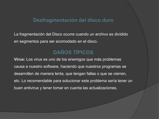 Desfragmentación del disco duro
La fragmentación del Disco ocurre cuando un archivo es dividido
en segmentos para ser acomodado en el disco.
DAÑOS TÍPICOS
Virus: Los virus es uno de los enemigos que más problemas
causa a nuestro software, haciendo que nuestros programas se
desarrollen de manera lenta, que tengan fallas o que se cierren,
etc. Lo recomendable para solucionar este problema sería tener un
buen antivirus y tener tomar en cuenta las actualizaciones.
 