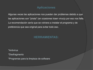 Aplicaciones
Algunas veces las aplicaciones nos pueden dar problemas debido a que
las aplicaciones son "pirata" (en ocasiones traen virus)y por eso nos falla.
La recomendación sería que se volviera a instalar el programa y de
preferencia que sea original para evitar todo eso.
HERRAMIENTAS:
*Antivirus
*Desfragmento
*Programas para la limpieza de software
 