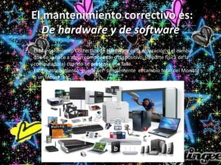 El mantenimiento correctivo es:
De hardware y de software.
• El Mantenimiento Correctivo de Hardware es la reparación o el cambio
que se le hace a algún componente o dispositivo, (la parte física de la
computadora) cuando se presenta una falla.
Este mantenimiento puede ser simplemente el cambio total del Monitor
o un Mouse, etc.
 