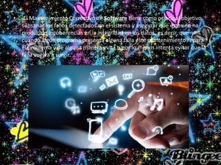 • El Mantenimiento Correctivo de Software tiene como principal objetivo
subsanar los fallos detectados en el sistema y asegurar que éstos no ha
producido incoherencias en la integridad en los datos, es decir, que
cuando algún programa presenta alguna falla éste mantenimiento repara
el problema y de alguna manera evita o por lo menos intenta evitar que la
falla vuelva a surgir.
 