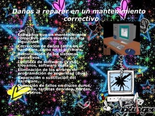Daños a reparar en un mantenimiento
correctivo
• Los daños que un mantenimiento
correctivo puede reparar son los
siguientes:
• Corrección de daños tanto en el
hardware, como en el software.
• Reinstalación de los sistemas
operativos.
• Limpieza de software. (Virus,
troyanos, software espía).
• Eliminación de los errores de
programación de seguridad (Bug).
• Reparación o sustitución del
hardware.
• Detección de fallos en discos duros,
memoria, tarjetas de video, Bordas,
entre otros.
 