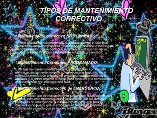 TIPOS DE MANTENIMIENTO
CORRECTIVO
• :
º Mantenimiento correctivo NO PLANEADO:
En este tipo de mantenimiento es cuando se corrige la falla que
presenta nuestra computadora, pero como su nombre lo indica este
es no planeado, quiere decir que la falla aparece cuando no se
espera, a veces ni origen sabemos de esta falla presentada.
º Mantenimiento Correctivo PROGRAMADO:
Este tipo de mantenimiento se corrigen fallas pero con hechos
ciertos, en este mantenimiento no es necesario realizarlo en el
mismo momento que presenta el problema, puedes resolver el
conflicto y si no es urgente lo dejas para después y la computadora
está bien, pero con esa pequeña falla.
º Mantenimiento Correctivo de EMERGENCIA:
En este tercer tipo de mantenimiento se corrigen fallas con hechos
ciertos, pero este tipo actúa mas rápidamente que los demás
porque es de emergencia, y lo hace rápido porque la falla lo
requiere si no puede que el problema se haga mas grande más
complicado y puede que se mucho más tardado.
 