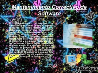 Mantenimiento Correctivo de
Software
• El Mantenimiento Correctivo de
Software tiene como principal objetivo
subsanar los fallos detectados en el
sistema y asegurar que éstos no ha
producido incoherencias en la
integridad en los datos, es decir, que
cuando algún programa presenta
alguna falla éste mantenimiento repara
el problema y de alguna manera evita o
por lo menos intenta evitar que la falla
vuelva a surgir. Por ejemplo cuando se
te cierra el programa y no se guarda
nada de lo que hiciste, es muy probable
que necesite actualizarse o que no este
bien instalado, es ahí cuando entra el
Sistema Correctivo de Software.
 