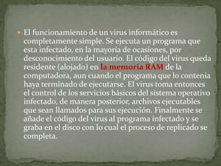  El funcionamiento de un virus informático es
completamente simple. Se ejecuta un programa que
esta infectado, en la mayoría de ocasiones, por
desconocimiento del usuario. El código del virus queda
residente (alojado) en la memoria RAM de la
computadora, aun cuando el programa que lo contenía
haya terminado de ejecutarse. El virus toma entonces
el control de los servicios básicos del sistema operativo
infectado, de manera posterior, archivos ejecutables
que sean llamados para sus ejecución. Finalmente se
añade el código del virus al programa infectado y se
graba en el disco con lo cual el proceso de replicado se
completa.
 