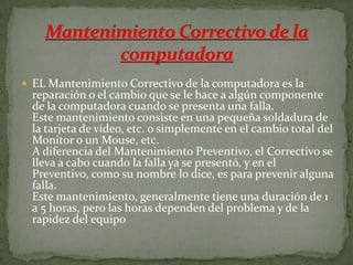  EL Mantenimiento Correctivo de la computadora es la
reparación o el cambio que se le hace a algún componente
de la computadora cuando se presenta una falla.
Este mantenimiento consiste en una pequeña soldadura de
la tarjeta de vídeo, etc. o simplemente en el cambio total del
Monitor o un Mouse, etc.
A diferencia del Mantenimiento Preventivo, el Correctivo se
lleva a cabo cuando la falla ya se presentó, y en el
Preventivo, como su nombre lo dice, es para prevenir alguna
falla.
Este mantenimiento, generalmente tiene una duración de 1
a 5 horas, pero las horas dependen del problema y de la
rapidez del equipo
 
