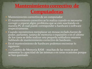  Mantenimiento correctivo de un computador
 El mantenimiento correctivo se lo realiza cuando es necesario
corregir o reparar algún problema que se este suscitando en
nuestra PC el cual puede corresponder a hardware o software
respectivamente.
 Cuando necesitemos reemplazar un mouse,teclado,fuente de
poder, parlantes, tarjeta de memoria o expansión o en el ultimo
de los casos se deba realizar una pequeña soldadura estamos
hablando de mantenimiento correctivo de hardware.
 En el mantenimiento de hardware podemos encontrar lo
siguiente:
 --> Cambio de Memoria RAM - muchas de las veces es por
aumentar la capacidad de las mismas o en raras ocasiones porque
se han quemado
 