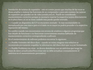  Instalación de tarjetas de expansión - esto es común puesto que muchas de las veces se
desea ampliar o mejorar las funciones de un computador y para esto exsisten las tarjetas
de expansión que pueden ser de video,sonido,red,etc. Puede ser considerado
mantenimiento correctivo porque es necesario insertar la respectiva tarjeta directamente
en la placa base y si no se tiene cuidado esta puede quedar averiada.
 --> Cuando un dispositivo de E/S se encuentre averiado - lo mas recomendable es
reemplazarlo por uno nuevo pero si el daño no es mayor se podria proceder a la respectiva
reparación del mismo.
 En cambio cuando nos encontremos con errores de windows o algunos programas que
han dejado de funcionar o no funcionan correctamente estamos hablando de
mantenimiento correctivo correspondiente a software.
 En el mantenimiento de software podemos encontrar lo siguiente:
 --> Posible Formateo del disco duro - cuando no exista ninguna otra solucion se
recomienda previamente respaldar la informacion del disco duro que va a ser formateado.
 --> Posible Problema con virus - se devera desinfectar con un antivirus que tenga las
bases de datos actualizadas(Para evitar esto se debe actualizar constantemente el
antivirus en el mantenimiento preventivo)
 