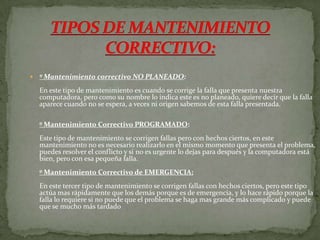  º Mantenimiento correctivo NO PLANEADO:
En este tipo de mantenimiento es cuando se corrige la falla que presenta nuestra
computadora, pero como su nombre lo indica este es no planeado, quiere decir que la falla
aparece cuando no se espera, a veces ni origen sabemos de esta falla presentada.
º Mantenimiento Correctivo PROGRAMADO:
Este tipo de mantenimiento se corrigen fallas pero con hechos ciertos, en este
mantenimiento no es necesario realizarlo en el mismo momento que presenta el problema,
puedes resolver el conflicto y si no es urgente lo dejas para después y la computadora está
bien, pero con esa pequeña falla.
º Mantenimiento Correctivo de EMERGENCIA:
En este tercer tipo de mantenimiento se corrigen fallas con hechos ciertos, pero este tipo
actúa mas rápidamente que los demás porque es de emergencia, y lo hace rápido porque la
falla lo requiere si no puede que el problema se haga mas grande más complicado y puede
que se mucho más tardado
 