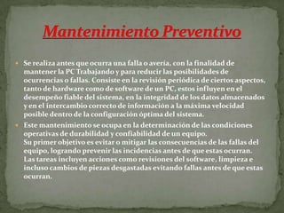  Se realiza antes que ocurra una falla o avería, con la finalidad de
mantener la PC Trabajando y para reducir las posibilidades de
ocurrencias o fallas. Consiste en la revisión periódica de ciertos aspectos,
tanto de hardware como de software de un PC, estos influyen en el
desempeño fiable del sistema, en la integridad de los datos almacenados
y en el intercambio correcto de información a la máxima velocidad
posible dentro de la configuración óptima del sistema.
 Este mantenimiento se ocupa en la determinación de las condiciones
operativas de durabilidad y confiabilidad de un equipo.
Su primer objetivo es evitar o mitigar las consecuencias de las fallas del
equipo, logrando prevenir las incidencias antes de que estas ocurran.
Las tareas incluyen acciones como revisiones del software, limpieza e
incluso cambios de piezas desgastadas evitando fallas antes de que estas
ocurran.
 