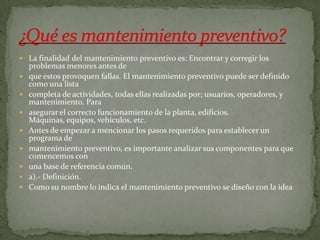  La finalidad del mantenimiento preventivo es: Encontrar y corregir los
problemas menores antes de
 que estos provoquen fallas. El mantenimiento preventivo puede ser definido
como una lista
 completa de actividades, todas ellas realizadas por; usuarios, operadores, y
mantenimiento. Para
 asegurar el correcto funcionamiento de la planta, edificios.
Máquinas, equipos, vehículos, etc.
 Antes de empezar a mencionar los pasos requeridos para establecer un
programa de
 mantenimiento preventivo, es importante analizar sus componentes para que
comencemos con
 una base de referencia común.
 a).- Definición.
 Como su nombre lo indica el mantenimiento preventivo se diseño con la idea
 