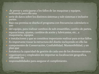  de prever y anticiparse a los fallos de las maquinas y equipos,
utilizando para ello una
 serie de datos sobre los distintos sistemas y sub-sistemas e inclusive
partes.
 Bajo esa premisa se diseña el programa con frecuencias calendario o
uso
 del equipo, para realizar cambios de sub-ensambles, cambio de partes,
 reparaciones, ajustes, cambios de aceite y lubricantes, etc., a
maquinaria, equipos
 e instalaciones y que se considera importante realizar para evitar fallos.
 Es importante trazar la estructura del diseño incluyendo en ello las
 componentes de Conservación, Confiabilidad, Mantenibilidad, y un
plan que
 fortalezca la capacidad de gestión de cada uno de los diversos estratos
 organizativos y empleados sin importar su localización geográfica,
ubicando las
 responsabilidades para asegurar el cumplimiento.
 