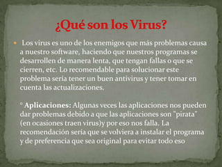  Los virus es uno de los enemigos que más problemas causa
a nuestro software, haciendo que nuestros programas se
desarrollen de manera lenta, que tengan fallas o que se
cierren, etc. Lo recomendable para solucionar este
problema sería tener un buen antivirus y tener tomar en
cuenta las actualizaciones.
° Aplicaciones: Algunas veces las aplicaciones nos pueden
dar problemas debido a que las aplicaciones son "pirata"
(en ocasiones traen virus)y por eso nos falla. La
recomendación sería que se volviera a instalar el programa
y de preferencia que sea original para evitar todo eso
 