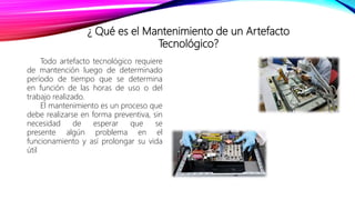 ¿ Qué es el Mantenimiento de un Artefacto
Tecnológico?
Todo artefacto tecnológico requiere
de mantención luego de determinado
período de tiempo que se determina
en función de las horas de uso o del
trabajo realizado.
El mantenimiento es un proceso que
debe realizarse en forma preventiva, sin
necesidad de esperar que se
presente algún problema en el
funcionamiento y así prolongar su vida
útil
 