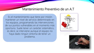 Mantenimiento Preventivo de un A.T
Es el mantenimiento que tiene por misión
mantener un nivel de servicio determinado en
los equipos, programando las intervenciones
de sus puntos vulnerables en el momento más
oportuno. Suele tener un carácter sistemático,
es decir, se interviene aunque el equipo no
haya dado ningún síntoma de tener un
problema.
 