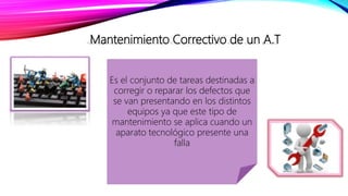 Mantenimiento Correctivo de un A.T
Es el conjunto de tareas destinadas a
corregir o reparar los defectos que
se van presentando en los distintos
equipos ya que este tipo de
mantenimiento se aplica cuando un
aparato tecnológico presente una
falla
 