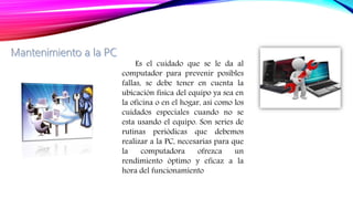 Es el cuidado que se le da al
computador para prevenir posibles
fallas, se debe tener en cuenta la
ubicación física del equipo ya sea en
la oficina o en el hogar, así como los
cuidados especiales cuando no se
esta usando el equipo. Son series de
rutinas periódicas que debemos
realizar a la PC, necesarias para que
la computadora ofrezca un
rendimiento óptimo y eficaz a la
hora del funcionamiento
 