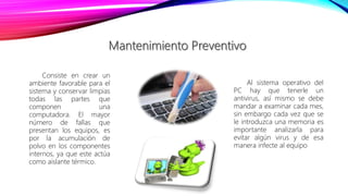 Consiste en crear un
ambiente favorable para el
sistema y conservar limpias
todas las partes que
componen una
computadora. El mayor
número de fallas que
presentan los equipos, es
por la acumulación de
polvo en los componentes
internos, ya que este actúa
como aislante térmico.
Al sistema operativo del
PC hay que tenerle un
antivirus, así mismo se debe
mandar a examinar cada mes,
sin embargo cada vez que se
le introduzca una memoria es
importante analizarla para
evitar algún virus y de esa
manera infecte al equipo
 