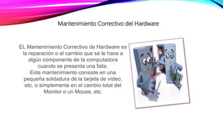 Mantenimiento Correctivo del Hardware
EL Mantenimiento Correctivo de Hardware es
la reparación o el cambio que se le hace a
algún componente de la computadora
cuando se presenta una falla.
Este mantenimiento consiste en una
pequeña soldadura de la tarjeta de vídeo,
etc. o simplemente en el cambio total del
Monitor o un Mouse, etc.
 