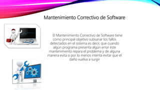 Mantenimiento Correctivo de Software
El Mantenimiento Correctivo de Software tiene
como principal objetivo subsanar los fallos
detectados en el sistema es decir, que cuando
algún programa presenta algún error éste
mantenimiento repara el problema y de alguna
manera evita o por lo menos intenta evitar que el
daño vuelva a surgir
 