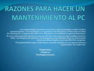 Las computadoras funcionan muy bien y están protegidas cuando reciben
mantenimiento. Si no se limpian y se organizan con frecuencia, el disco duro se llena
de información, el sistema de archivos se desordena y el rendimiento general disminuye.
Si no se realiza periódicamente un escaneo del disco duro para corregir posibles errores o
fallas, una limpieza de archivos y la desfragmentación del disco duro, la información
estará más desprotegida y será más difícil de recuperar.
El mantenimiento que se debe hacer, se puede resumir en tres aspectos básicos
importantes, los cuales son:
Diagnóstico.
Limpieza.
Desfragmentación.
 