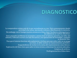 La computadora trabaja más de lo que normalmente se cree. Está constantemente dando
prioridad a las tareas, ejecutando órdenes y distribuyendo la memoria.
Sin embargo, con el tiempo ocurren errores en el disco duro, los datos se desorganizan y
las referencias se vuelven obsoletas.
Estos pequeños problemas se acumulan y ponen lento el sistema operativo, las fallas del
sistema y software ocurren con más frecuencia y las operaciones de encendido y apagado
se demoran más.
Para que el sistema funcione adecuadamente e incluso para que sobre todo no se ponga
tan lento, se debe realizar un mantenimiento periódico.
Asegurándonos de incluir en la rutina del mantenimiento estas labores:
Exploración del disco duro para saber si tiene errores y solucionar los sectores alterados.
Limpieza de archivos.
Desfragmentación el disco duro.
 