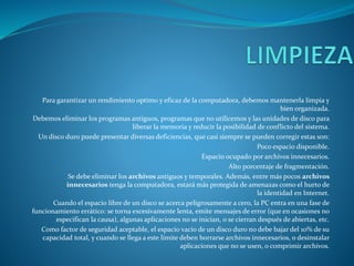 Para garantizar un rendimiento optimo y eficaz de la computadora, debemos mantenerla limpia y
bien organizada.
Debemos eliminar los programas antiguos, programas que no utilicemos y las unidades de disco para
liberar la memoria y reducir la posibilidad de conflicto del sistema.
Un disco duro puede presentar diversas deficiencias, que casi siempre se pueden corregir estas son:
Poco espacio disponible.
Espacio ocupado por archivos innecesarios.
Alto porcentaje de fragmentación.
Se debe eliminar los archivos antiguos y temporales. Además, entre más pocos archivos
innecesarios tenga la computadora, estará más protegida de amenazas como el hurto de
la identidad en Internet.
Cuando el espacio libre de un disco se acerca peligrosamente a cero, la PC entra en una fase de
funcionamiento errático: se torna excesivamente lenta, emite mensajes de error (que en ocasiones no
especifican la causa), algunas aplicaciones no se inician, o se cierran después de abiertas, etc.
Como factor de seguridad aceptable, el espacio vacío de un disco duro no debe bajar del 10% de su
capacidad total, y cuando se llega a este límite deben borrarse archivos innecesarios, o desinstalar
aplicaciones que no se usen, o comprimir archivos.
 