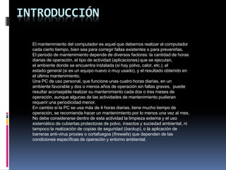 INTRODUCCIÓN
El mantenimiento del computador es aquel que debemos realizar al computador
cada cierto tiempo, bien sea para corregir fallas existentes o para prevenirlas.
El periodo de mantenimiento depende de diversos factores: la cantidad de horas
diarias de operación, el tipo de actividad (aplicaciones) que se ejecutan,
el ambiente donde se encuentra instalada (si hay polvo, calor, etc.), el
estado general (si es un equipo nuevo o muy usado), y el resultado obtenido en
el último mantenimiento.
Una PC de uso personal, que funcione unas cuatro horas diarias, en un
ambiente favorable y dos o menos años de operación sin fallas graves, puede
resultar aconsejable realizar su mantenimiento cada dos o tres meses de
operación, aunque algunas de las actividades de mantenimiento pudieran
requerir una periodicidad menor.
En cambio si la PC se usa más de 4 horas diarias, tiene mucho tiempo de
operación, se recomienda hacer un mantenimiento por lo menos una vez al mes.
No debe considerarse dentro de esta actividad la limpieza externa y el uso
sistemático de cubiertas protectoras de polvo, insectos y suciedad ambiental, ni
tampoco la realización de copias de seguridad (backup), o la aplicación de
barreras anti-virus proxies o cortafuegos (firewalls) que dependen de las
condiciones específicas de operación y entorno ambiental.
 