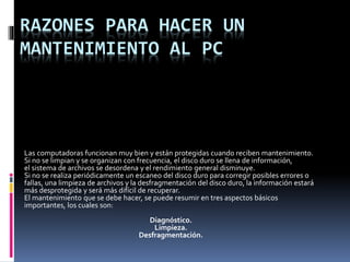 RAZONES PARA HACER UN
MANTENIMIENTO AL PC
Las computadoras funcionan muy bien y están protegidas cuando reciben mantenimiento.
Si no se limpian y se organizan con frecuencia, el disco duro se llena de información,
el sistema de archivos se desordena y el rendimiento general disminuye.
Si no se realiza periódicamente un escaneo del disco duro para corregir posibles errores o
fallas, una limpieza de archivos y la desfragmentación del disco duro, la información estará
más desprotegida y será más difícil de recuperar.
El mantenimiento que se debe hacer, se puede resumir en tres aspectos básicos
importantes, los cuales son:
Diagnóstico.
Limpieza.
Desfragmentación.
 