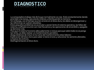 DIAGNOSTICO
La computadora trabaja más de lo que normalmente se cree. Está constantemente dando
prioridad a las tareas, ejecutando órdenes y distribuyendo la memoria.
Sin embargo, con el tiempo ocurren errores en el disco duro, los datos se desorganizan y
las referencias se vuelven obsoletas.
Estos pequeños problemas se acumulan y ponen lento el sistema operativo, las fallas del
sistema y software ocurren con más frecuencia y las operaciones de encendido y apagado
se demoran más.
Para que el sistema funcione adecuadamente e incluso para que sobre todo no se ponga
tan lento, se debe realizar un mantenimiento periódico.
Asegurándonos de incluir en la rutina del mantenimiento estas labores:
Exploración del disco duro para saber si tiene errores y solucionar los sectores alterados.
Limpieza de archivos.
Desfragmentación el disco duro.
 