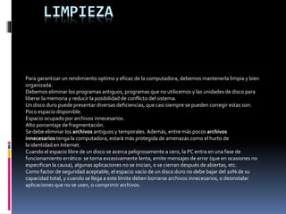 LIMPIEZA
Para garantizar un rendimiento optimo y eficaz de la computadora, debemos mantenerla limpia y bien
organizada.
Debemos eliminar los programas antiguos, programas que no utilicemos y las unidades de disco para
liberar la memoria y reducir la posibilidad de conflicto del sistema.
Un disco duro puede presentar diversas deficiencias, que casi siempre se pueden corregir estas son:
Poco espacio disponible.
Espacio ocupado por archivos innecesarios.
Alto porcentaje de fragmentación.
Se debe eliminar los archivos antiguos y temporales. Además, entre más pocos archivos
innecesarios tenga la computadora, estará más protegida de amenazas como el hurto de
la identidad en Internet.
Cuando el espacio libre de un disco se acerca peligrosamente a cero, la PC entra en una fase de
funcionamiento errático: se torna excesivamente lenta, emite mensajes de error (que en ocasiones no
especifican la causa), algunas aplicaciones no se inician, o se cierran después de abiertas, etc.
Como factor de seguridad aceptable, el espacio vacío de un disco duro no debe bajar del 10% de su
capacidad total, y cuando se llega a este límite deben borrarse archivos innecesarios, o desinstalar
aplicaciones que no se usen, o comprimir archivos.
 