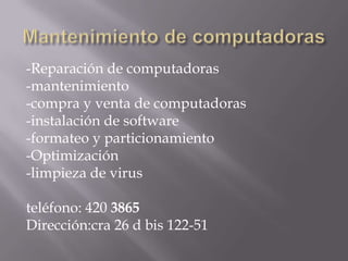 -Reparación de computadoras
-mantenimiento
-compra y venta de computadoras
-instalación de software
-formateo y particionamiento
-Optimización
-limpieza de virus

teléfono: 420 3865
Dirección:cra 26 d bis 122-51
 