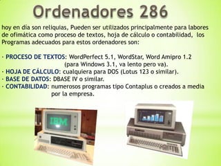 hoy en día son reliquias, Pueden ser utilizados principalmente para labores
de ofimática como proceso de textos, hoja de cálculo o contabilidad, los
Programas adecuados para estos ordenadores son:

· PROCESO DE TEXTOS: WordPerfect 5.1, WordStar, Word Amipro 1.2
                     (para Windows 3.1, va lento pero va).
· HOJA DE CÁLCULO: cualquiera para DOS (Lotus 123 o similar).
· BASE DE DATOS: DBASE IV o similar.
· CONTABILIDAD: numerosos programas tipo Contaplus o creados a media
                por la empresa.
 