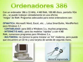 Con un ordenador 386 a 33 MHz, 4 MB RAM, 100 MB disco, pantalla VGA
etc., se puede trabajar cómodamente en una oficina
"megas" de RAM: Programas adecuados para estos ordenadores son:

OFIMÁTICA: Microsoft Word, Excel, etc. , Lotus SmartSuite, WordPerfect
para Windows 3.1
· CONTABILIDAD: para DOS o Windows 3.x, muchos programas.
· INTERNET/E-MAIL: para los modelos "rápidos" y con 4 MB
RAM, numerosos programas para Windows 3.x.
· MULTIMEDIA: no merece la pena instalar un "kit" moderno, pero puede
que encuentre un CD 4x y una tarjeta de sonido de segunda mano.




                                          Memoria segmentada
 
