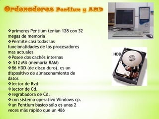 primeros Pentium tenían 128 con 32
megas de memoria
Permite casi todas las
funcionalidades de los procesadores
mas actuales                          HDD
Posee dos cachés internas
 512 MB (memoria RAM)
86 HDD (de disco duro), es un
dispositivo de almacenamiento de
datos
lector de Rvd.
lector de Cd.
regrabadora de Cd.
con sistema operativo Windows cp.
un Pentium básico sólo es unas 2
veces más rápido que un 486
 
