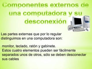 Las partes externas que por lo regular
distinguimos en una computadora son:

monitor, teclado, ratón y gabinete.
Estos cuatro elementos pueden ser fácilmente
separados unos de otros, sólo se deben desconectar
sus cables
 