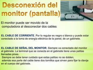 El monitor puede ser movido de la
computadora al desconectar dos cables:

EL CABLE DE CORRIENTE. Por lo regular es negro o blanco y puede estar
conectado a la toma de energía eléctrica de la pared, de un gabinete.


EL CABLE DE SEÑAL DEL MONITOR. Siempre va conectado del monitor
al gabinete. La terminal que se conecta en el gabinete tiene unas patitas
llamadas pines.
 Siempre se debe tener cuidado que estas patitas no se doblen,
 además esa parte del cable tiene dos tornillos que sirven para fijar la clavija
en el cuerpo del gabinete.
 